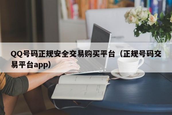 QQ号码正规安全交易购买平台（正规号码交易平台app）